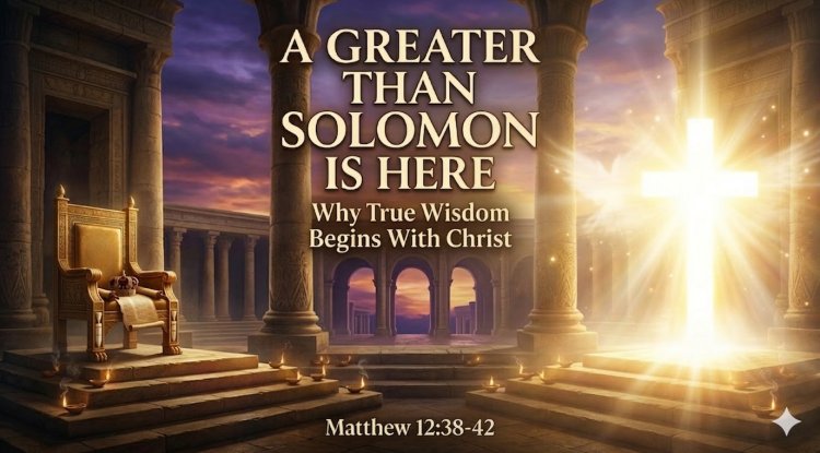 A GREATER THAN SOLOMON IS HERE: “Why True Wisdom Begins With Christ”